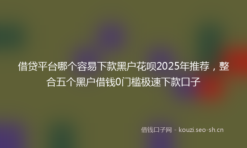 借贷平台哪个容易下款黑户花呗2025年推荐，整合五个黑户借钱0门槛极速下款口子