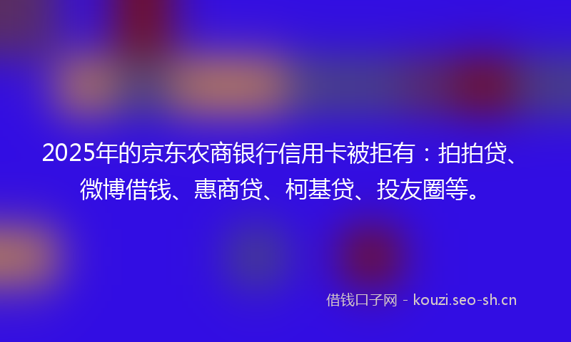 2025年的京东农商银行信用卡被拒有：拍拍贷、微博借钱、惠商贷、柯基贷、投友圈等。