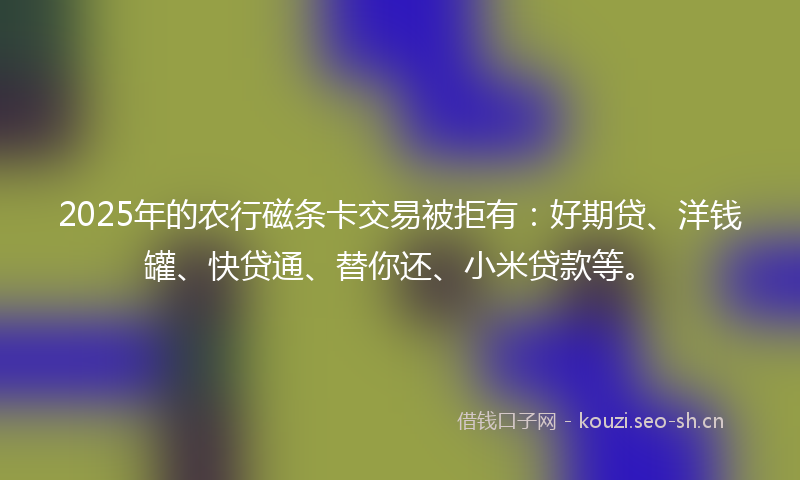 2025年的农行磁条卡交易被拒有：好期贷、洋钱罐、快贷通、替你还、小米贷款等。