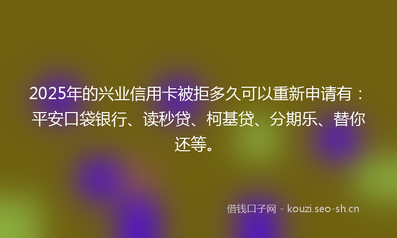 2025年的兴业信用卡被拒多久可以重新申请有：平安口袋银行、读秒贷、柯基贷、分期乐、替你还等。