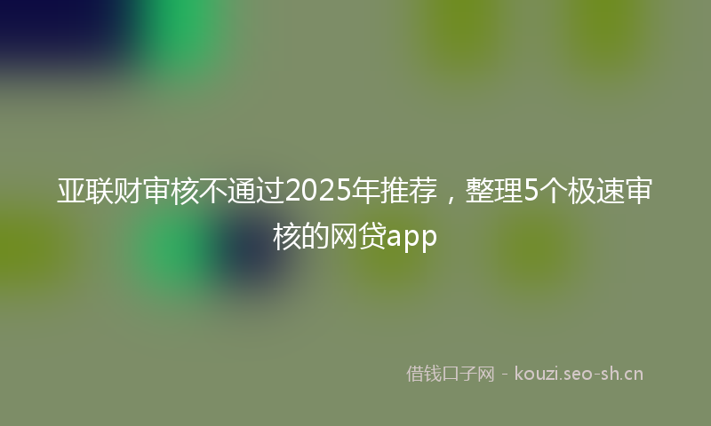 亚联财审核不通过2025年推荐，整理5个极速审核的网贷app