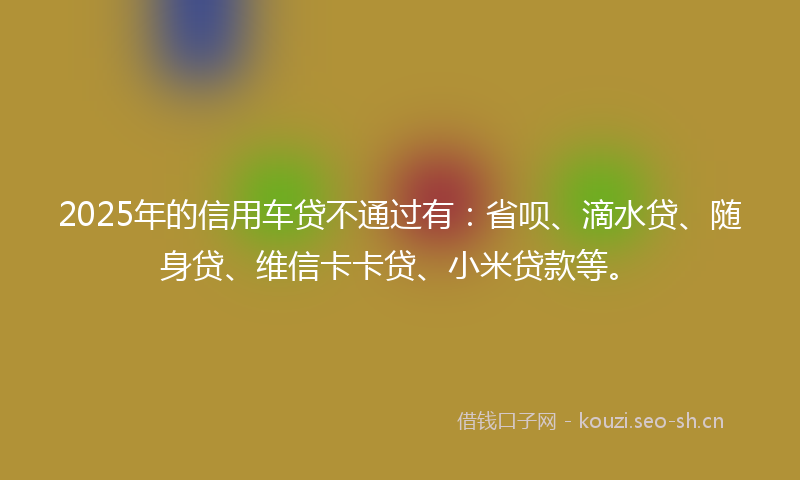 2025年的信用车贷不通过有:省呗、滴水贷、随身贷、维信卡卡贷、小米贷款等。