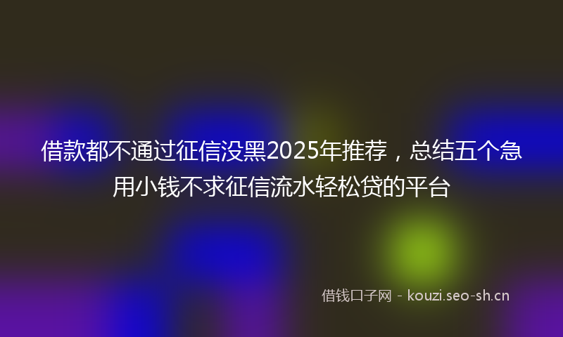 借款都不通过征信没黑2025年推荐，总结五个急用小钱不求征信流水轻松贷的平台