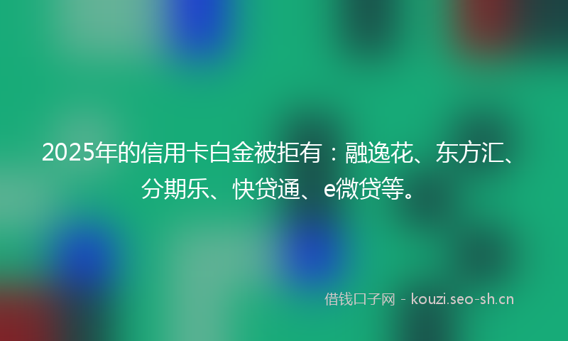 2025年的信用卡白金被拒有：融逸花、东方汇、分期乐、快贷通、e微贷等。