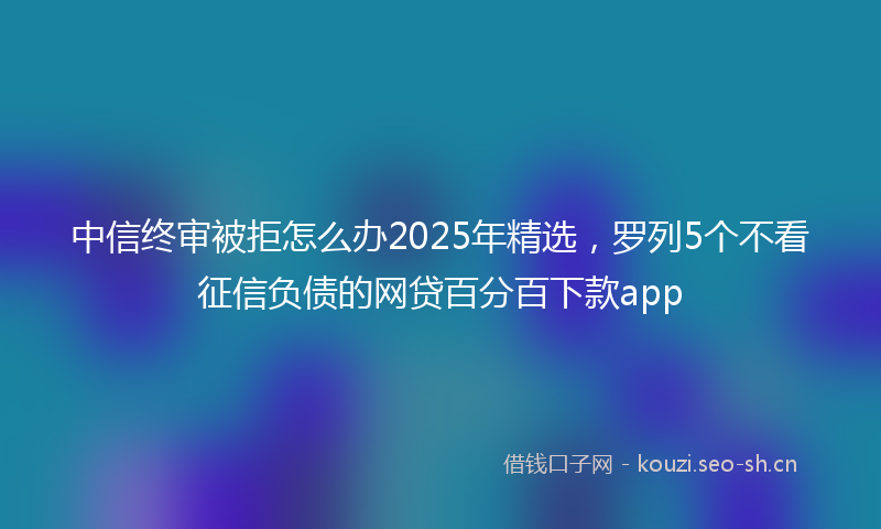 中信终审被拒怎么办2025年精选，罗列5个不看征信负债的网贷百分百下款app