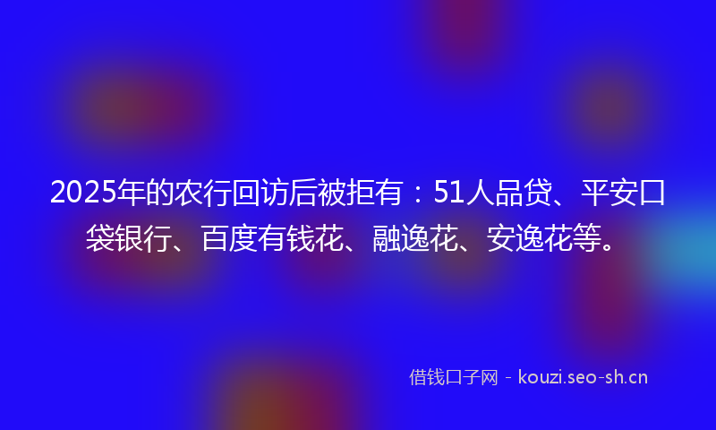 2025年的农行回访后被拒有:51人品贷、平安口袋银行、百度有钱花、融逸花、安逸花等。
