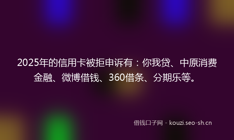 2025年的信用卡被拒申诉有：你我贷、中原消费金融、微博借钱、360借条、分期乐等。
