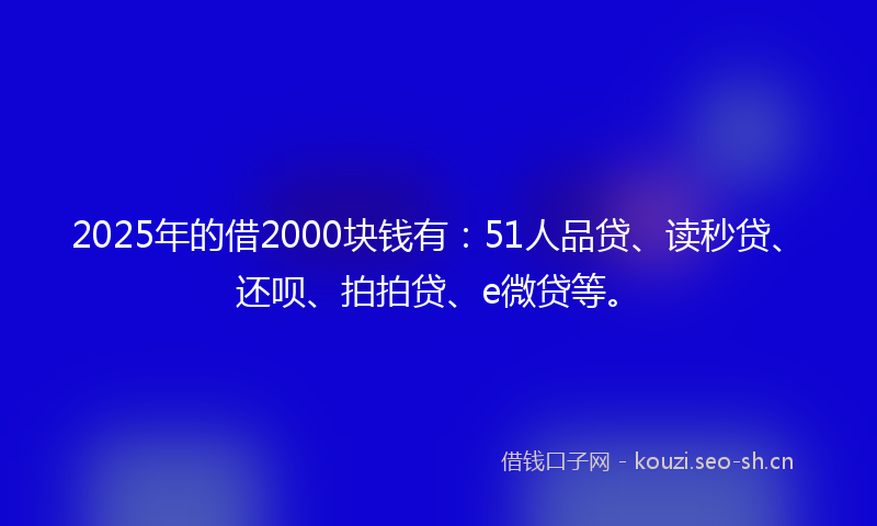 2025年的借2000块钱有：51人品贷、读秒贷、还呗、拍拍贷、e微贷等。