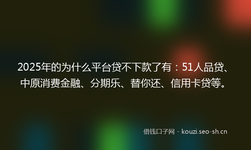 2025年的为什么平台贷不下款了有：51人品贷、中原消费金融、分期乐、替你还、信用卡贷等。