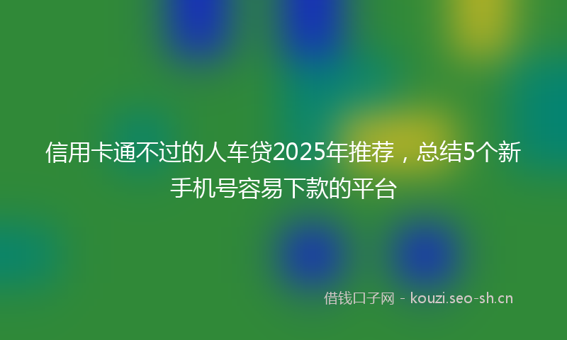 信用卡通不过的人车贷2025年推荐，总结5个新手机号容易下款的平台