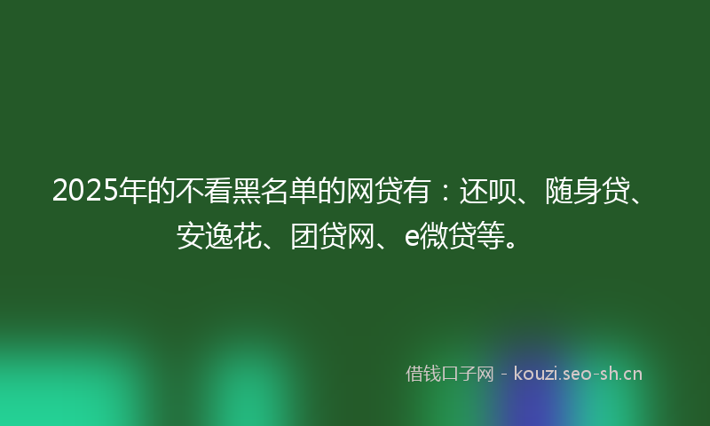 2025年的不看黑名单的网贷有:还呗、随身贷、安逸花、团贷网、e微贷等。