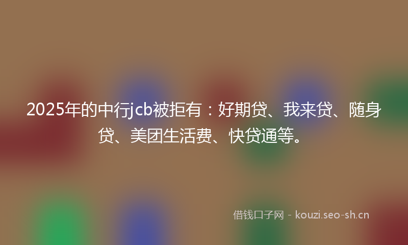 2025年的中行jcb被拒有：好期贷、我来贷、随身贷、美团生活费、快贷通等。