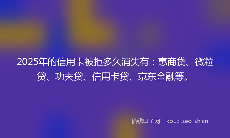 2025年的信用卡被拒多久消失有：惠商贷、微粒贷、功夫贷、信用卡贷、京东金融等。