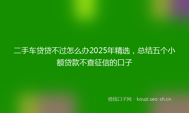 二手车贷贷不过怎么办2025年精选，总结五个小额贷款不查征信的口子