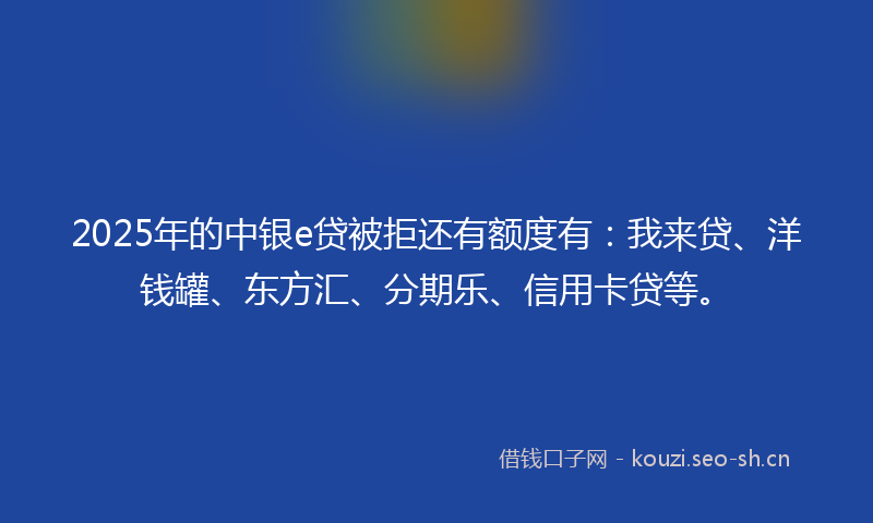 2025年的中银e贷被拒还有额度有：我来贷、洋钱罐、东方汇、分期乐、信用卡贷等。