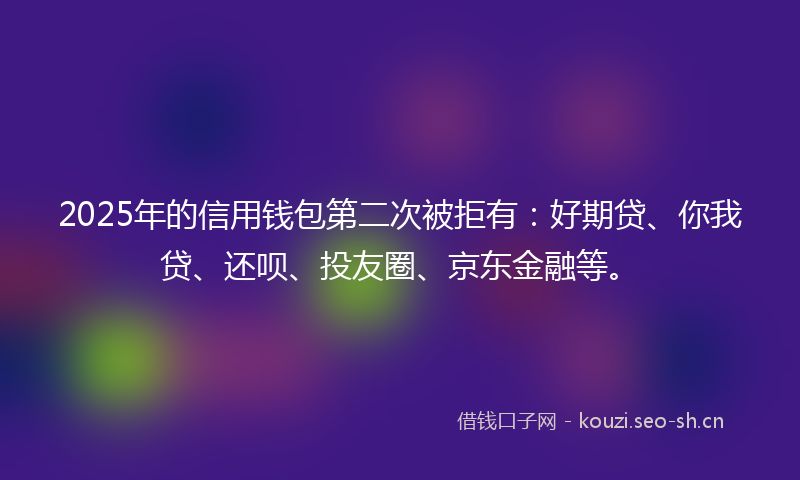 2025年的信用钱包第二次被拒有:好期贷、你我贷、还呗、投友圈、京东金融等。