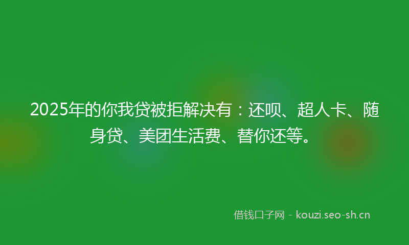2025年的你我贷被拒解决有：还呗、超人卡、随身贷、美团生活费、替你还等。