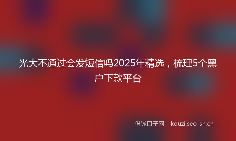 光大不通过会发短信吗2025年精选，梳理5个黑户下款平台