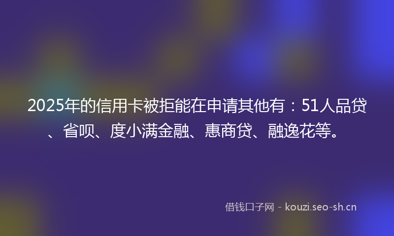 2025年的信用卡被拒能在申请其他有:51人品贷、省呗、度小满金融、惠商贷、融逸花等。