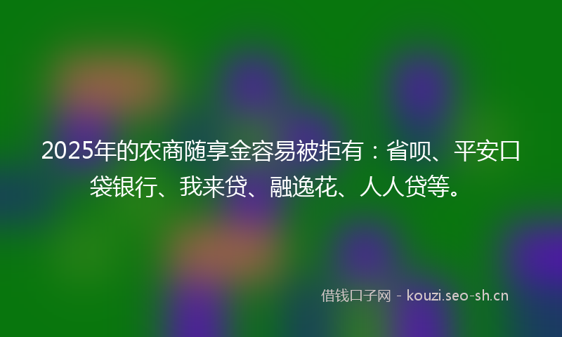 2025年的农商随享金容易被拒有:省呗、平安口袋银行、我来贷、融逸花、人人贷等。