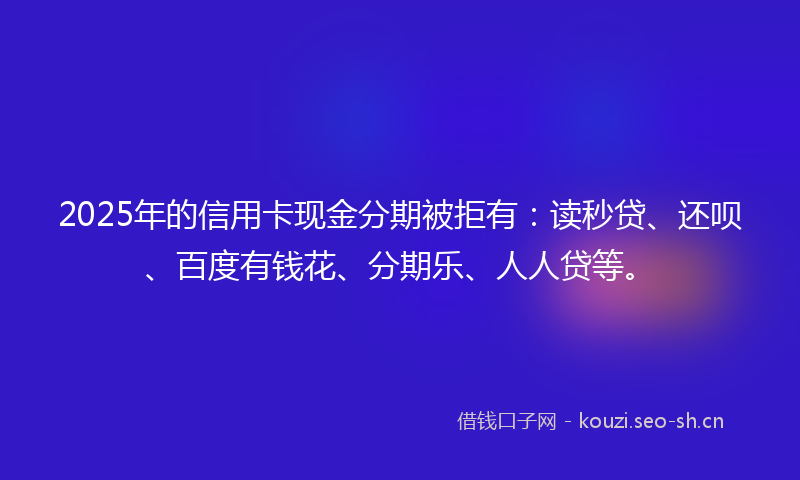 2025年的信用卡现金分期被拒有:读秒贷、还呗、百度有钱花、分期乐、人人贷等。