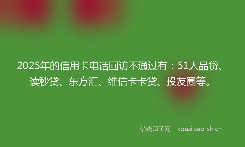 2025年的信用卡电话回访不通过有：51人品贷、读秒贷、东方汇、维信卡卡贷、投友圈等。