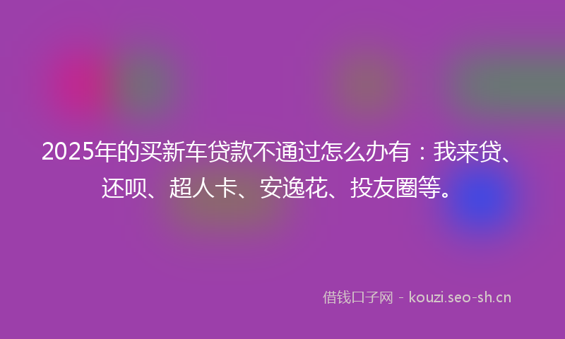 2025年的买新车贷款不通过怎么办有：我来贷、还呗、超人卡、安逸花、投友圈等。