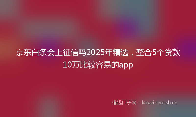 京东白条会上征信吗2025年精选,整合5个贷款10万比较容易的app