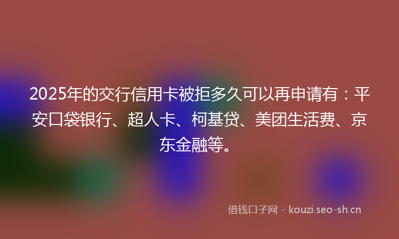 2025年的交行信用卡被拒多久可以再申请有：平安口袋银行、超人卡、柯基贷、美团生活费、京东金融等。