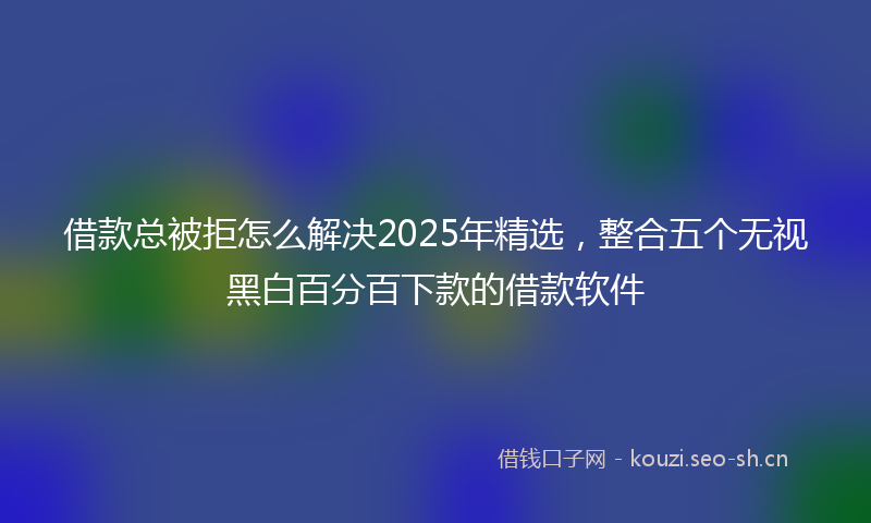 借款总被拒怎么解决2025年精选，整合五个无视黑白百分百下款的借款软件