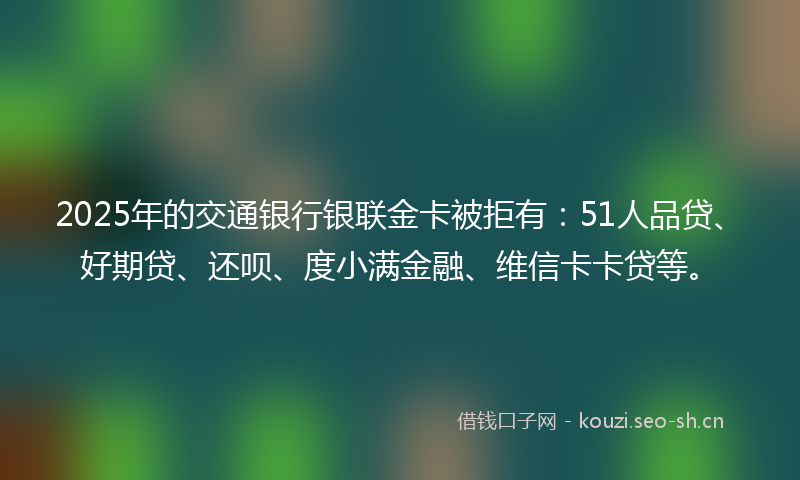 2025年的交通银行银联金卡被拒有：51人品贷、好期贷、还呗、度小满金融、维信卡卡贷等。