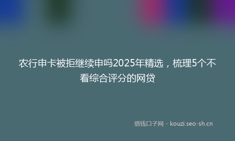 农行申卡被拒继续申吗2025年精选，梳理5个不看综合评分的网贷