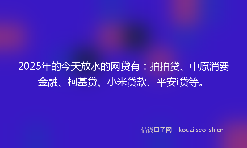 2025年的今天放水的网贷有：拍拍贷、中原消费金融、柯基贷、小米贷款、平安i贷等。