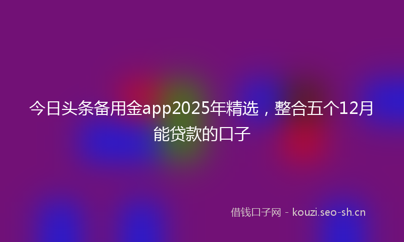 今日头条备用金app2025年精选，整合五个12月能贷款的口子