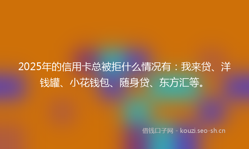 2025年的信用卡总被拒什么情况有:我来贷、洋钱罐、小花钱包、随身贷、东方汇等。
