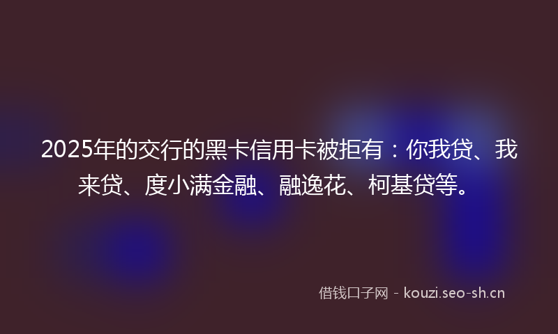 2025年的交行的黑卡信用卡被拒有：你我贷、我来贷、度小满金融、融逸花、柯基贷等。