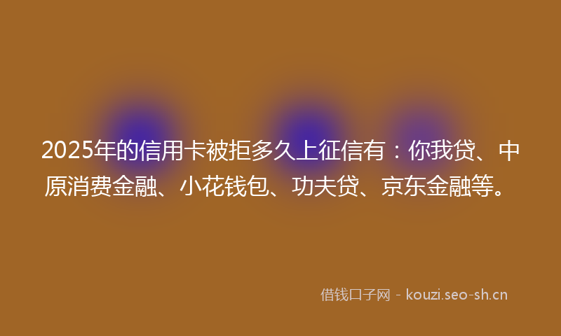 2025年的信用卡被拒多久上征信有：你我贷、中原消费金融、小花钱包、功夫贷、京东金融等。