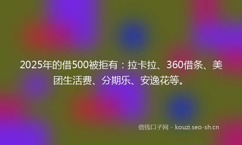 2025年的借500被拒有：拉卡拉、360借条、美团生活费、分期乐、安逸花等。