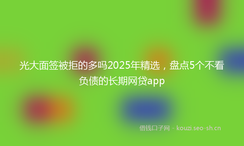 光大面签被拒的多吗2025年精选，盘点5个不看负债的长期网贷app