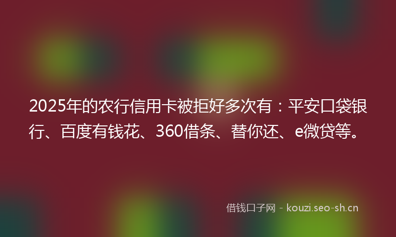 2025年的农行信用卡被拒好多次有：平安口袋银行、百度有钱花、360借条、替你还、e微贷等。