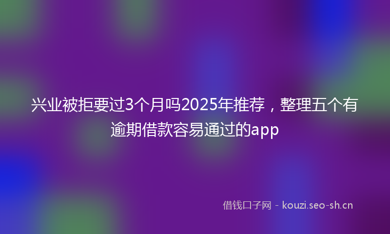 兴业被拒要过3个月吗2025年推荐，整理五个有逾期借款容易通过的app