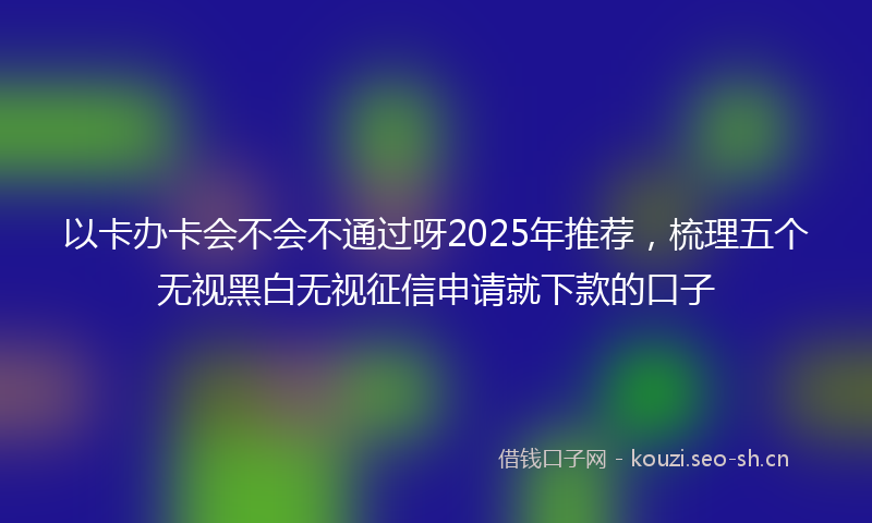 以卡办卡会不会不通过呀2025年推荐，梳理五个无视黑白无视征信申请就下款的口子