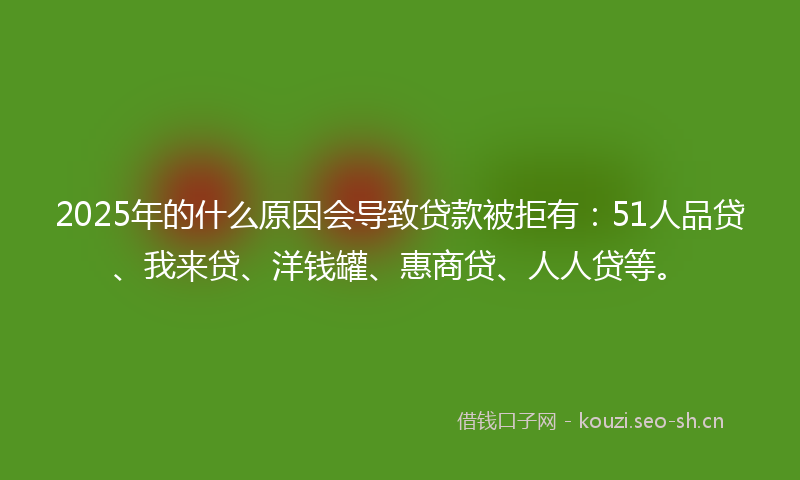2025年的什么原因会导致贷款被拒有：51人品贷、我来贷、洋钱罐、惠商贷、人人贷等。