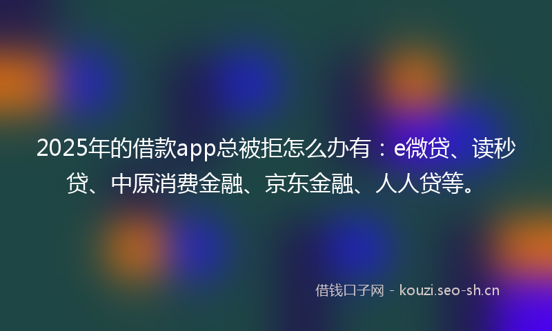 2025年的借款app总被拒怎么办有：e微贷、读秒贷、中原消费金融、京东金融、人人贷等。