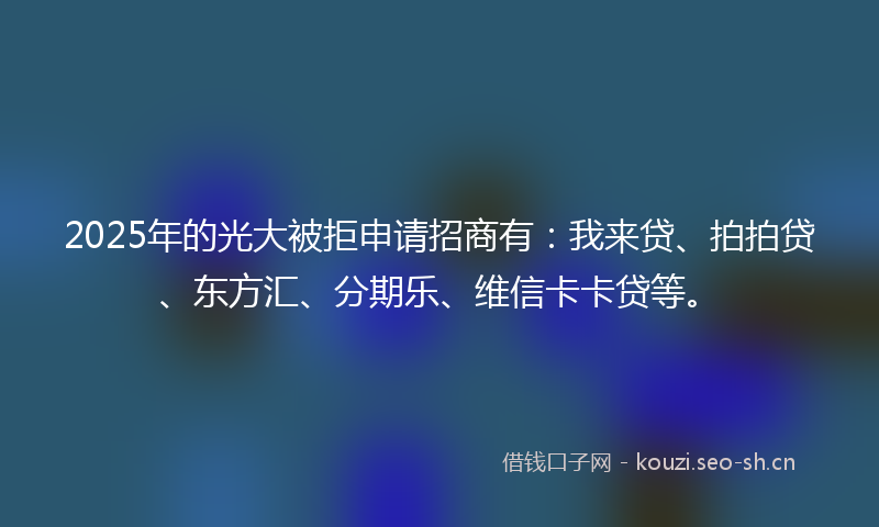 2025年的光大被拒申请招商有：我来贷、拍拍贷、东方汇、分期乐、维信卡卡贷等。