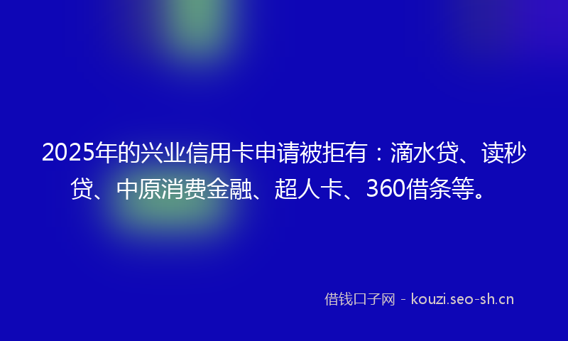 2025年的兴业信用卡申请被拒有：滴水贷、读秒贷、中原消费金融、超人卡、360借条等。