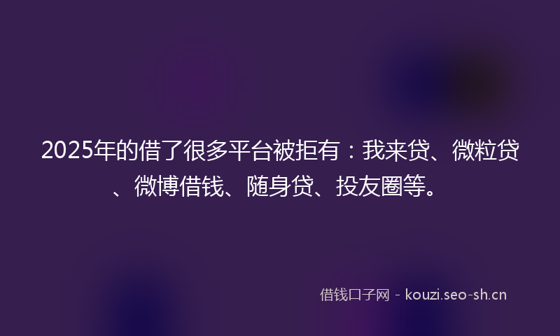 2025年的借了很多平台被拒有：我来贷、微粒贷、微博借钱、随身贷、投友圈等。