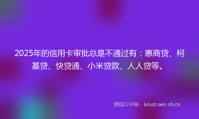 2025年的信用卡审批总是不通过有：惠商贷、柯基贷、快贷通、小米贷款、人人贷等。