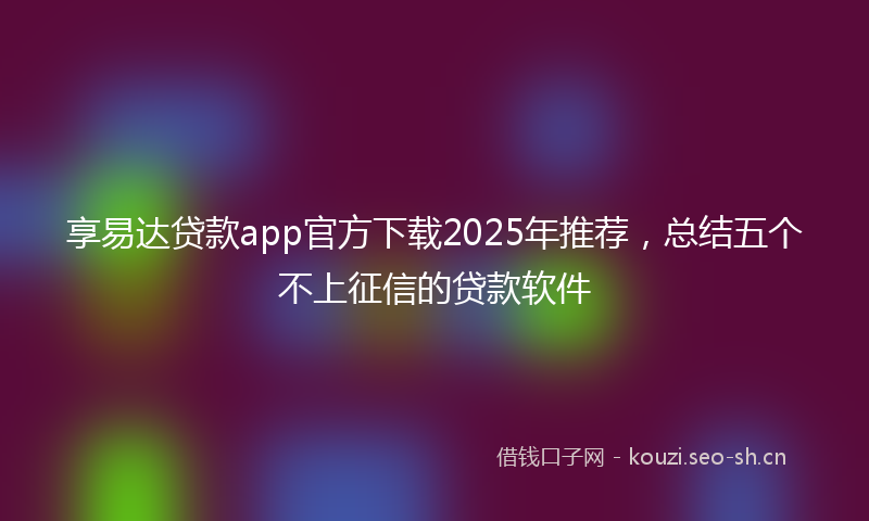 享易达贷款app官方下载2025年推荐，总结五个不上征信的贷款软件