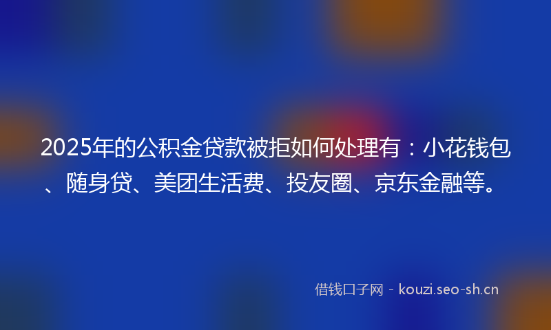 2025年的公积金贷款被拒如何处理有:小花钱包、随身贷、美团生活费、投友圈、京东金融等。
